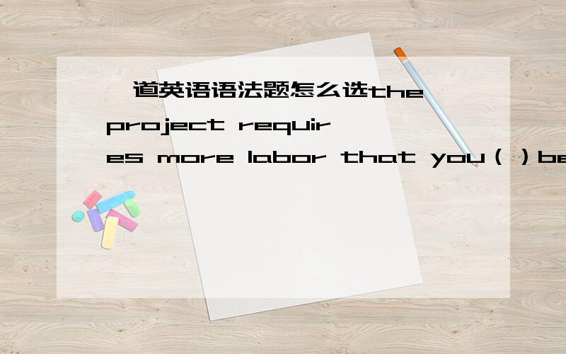 一道英语语法题怎么选the project requires more labor that you（）because it is extremely difficulta has been put in b have been put inc to be put ind being put in