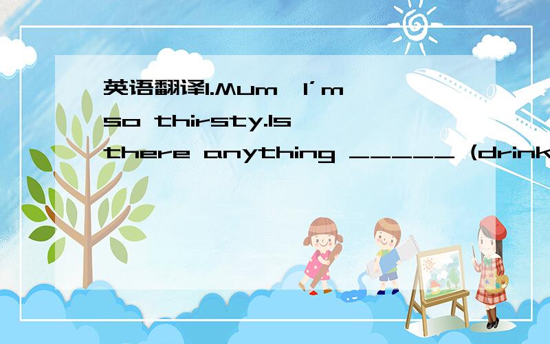 英语翻译1.Mum,I’m so thirsty.Is there anything _____ (drink)?2.Candy has a gift for _______ (write).3.When Tom comes back,I will ask him to return _____ (she) call.4.They decided to meet at the ______ (enter) of the cinema.5.My telephone doesn