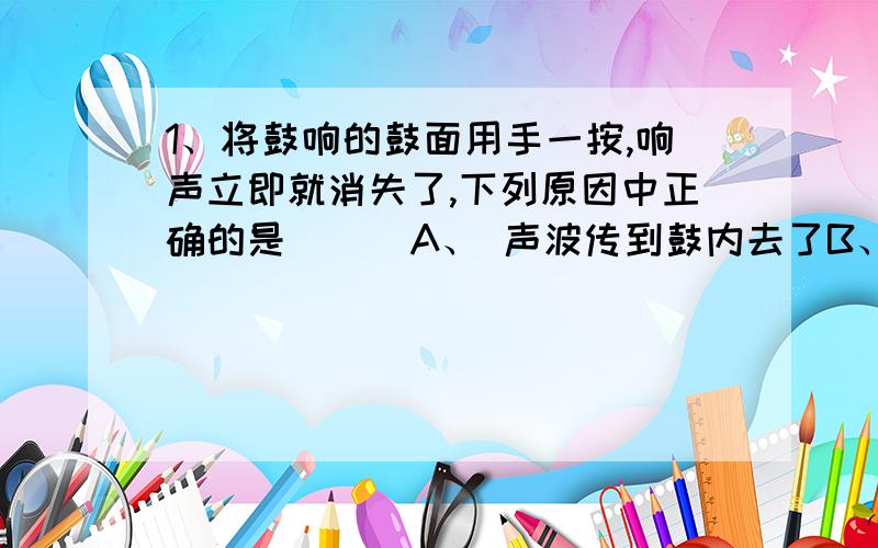 1、将鼓响的鼓面用手一按,响声立即就消失了,下列原因中正确的是 （ ）A、 声波传到鼓内去了B、 鼓面停止了振动C、 鼓的振动变快了D、 以上说法都不对2、下列哪些措施可以减弱噪声 （ ）