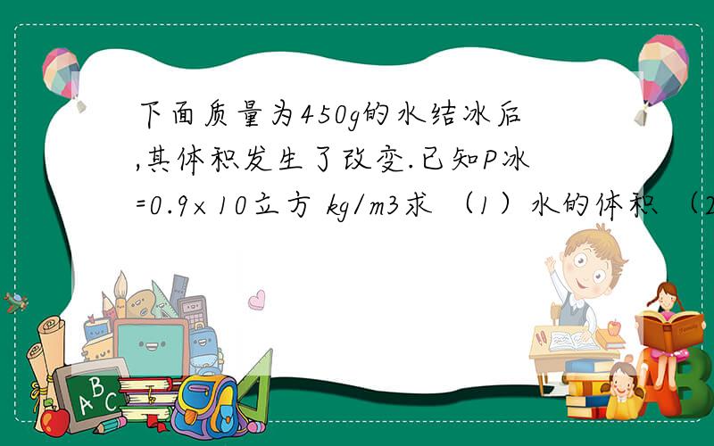 下面质量为450g的水结冰后,其体积发生了改变.已知P冰=0.9×10立方 kg/m3求 （1）水的体积 （2）冰的质量 （3）冰的体积 （4）水结成冰后体积改变了多少?