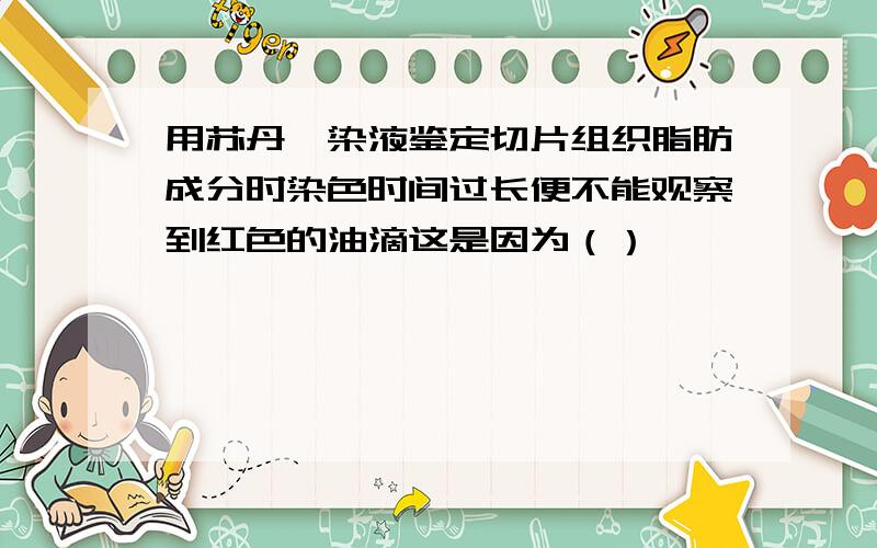 用苏丹Ⅲ染液鉴定切片组织脂肪成分时染色时间过长便不能观察到红色的油滴这是因为（）