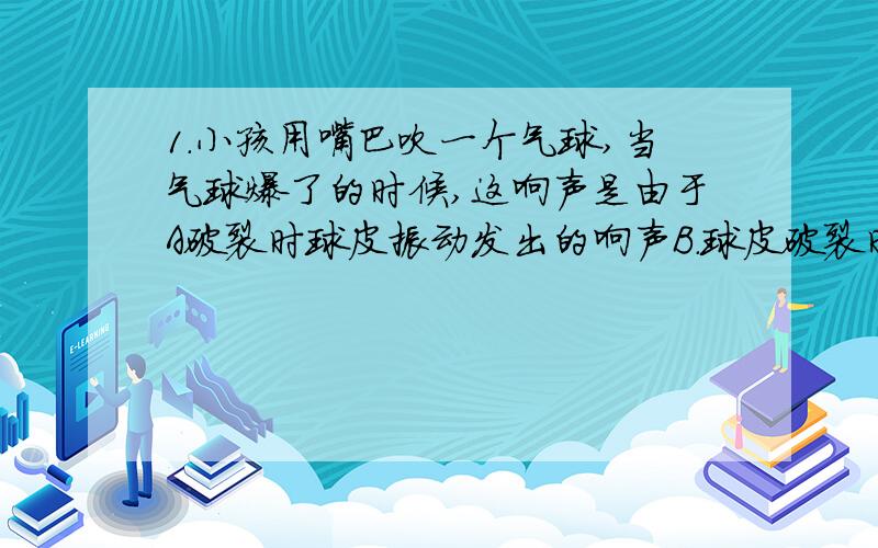 1.小孩用嘴巴吹一个气球,当气球爆了的时候,这响声是由于A破裂时球皮振动发出的响声B.球皮破裂时引起周围空气振动发出的响声2.离心玻璃棉作为一种新型的吸声建筑材料,在众多建筑中得到