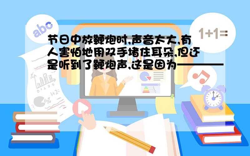 节日中放鞭炮时,声音太大,有人害怕地用双手堵住耳朵,但还是听到了鞭炮声,这是因为————