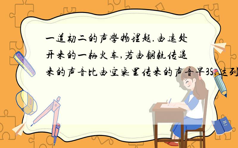 一道初二的声学物理题.由远处开来的一辆火车,若由钢轨传过来的声音比由空气里传来的声音早3S,这列火车离你多少米?（声音在钢里的传播速度是5200M/S,在空气中传播速度是340M/s.）要分析.