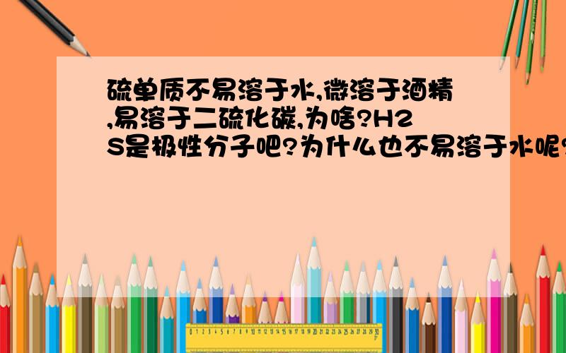 硫单质不易溶于水,微溶于酒精,易溶于二硫化碳,为啥?H2S是极性分子吧?为什么也不易溶于水呢?到底什么溶解啊?H2S易溶于酸,是因为和酸发生反应了么?