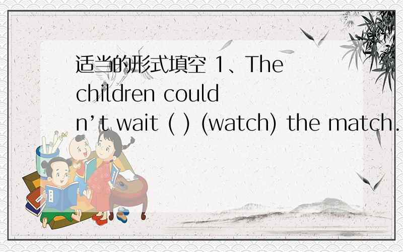 适当的形式填空 1、The children couldn’t wait ( ) (watch) the match.2、My parents want to ask me about place ( ) (visit) in England.3、After I finish ( ) (clean) the room,I’ll have a rest 4、We are going to have a ( ) (relax) vacation.