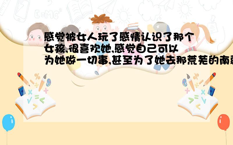 感觉被女人玩了感情认识了那个女孩,很喜欢她,感觉自己可以为她做一切事,甚至为了她去那荒芜的南疆,放弃现在所拥有得得一切,她那种模棱两可得感觉,让我下不了决心,现在已经觉得和他她