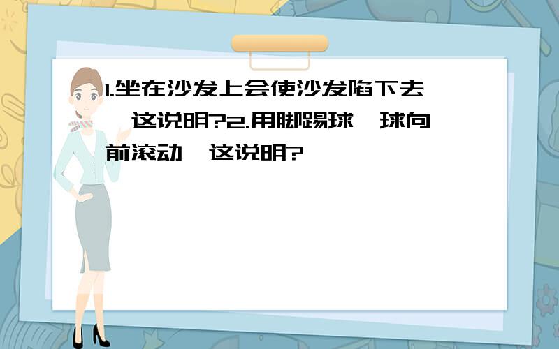 1.坐在沙发上会使沙发陷下去,这说明?2.用脚踢球,球向前滚动,这说明?