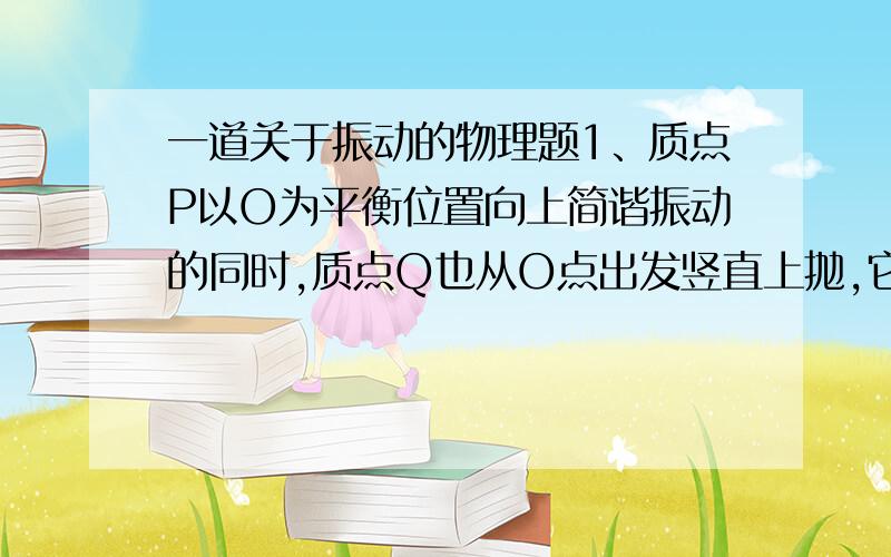 一道关于振动的物理题1、质点P以O为平衡位置向上简谐振动的同时,质点Q也从O点出发竖直上抛,它们同时到达同一最高点,在此过程中它们的速度vP和vQ的大小关系是（ ）A、始终vP比vQ大 B、始