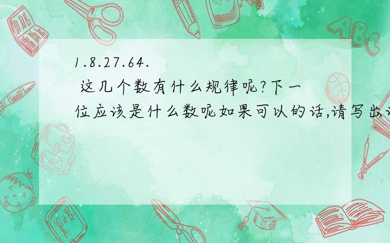 1.8.27.64.     这几个数有什么规律呢?下一位应该是什么数呢如果可以的话,请写出详细步骤啊.