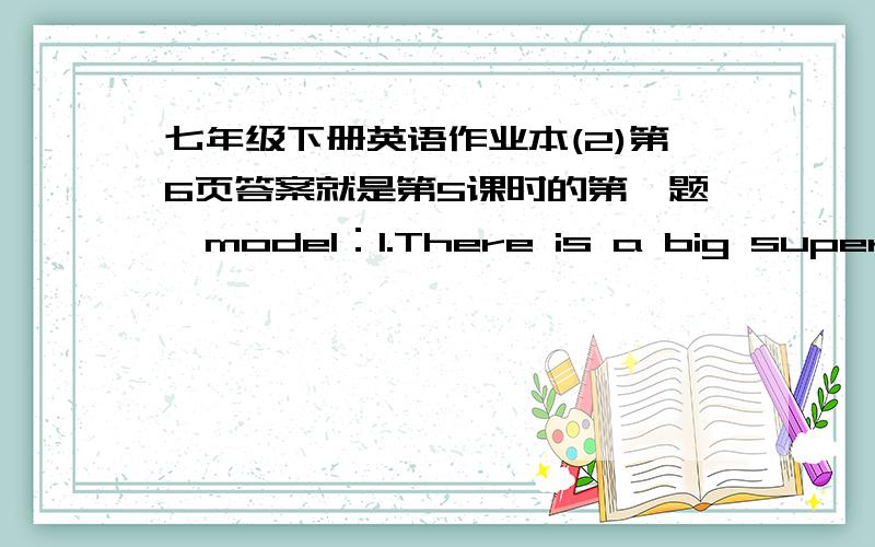 七年级下册英语作业本(2)第6页答案就是第5课时的第一题、model：1.There is a big supermarket.Next to the big supermarket is a small bank.2.There is a_____.On the dirty street is a_________________.3.There is a________________.___