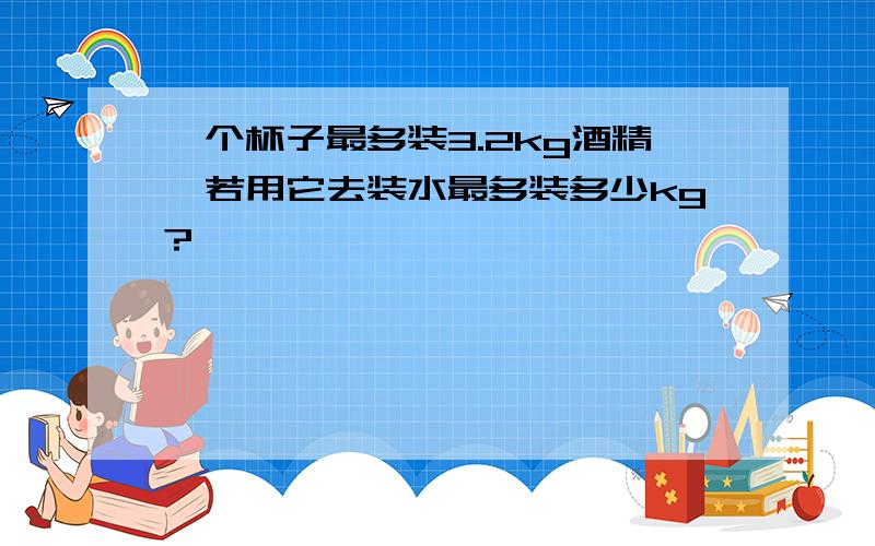 一个杯子最多装3.2kg酒精,若用它去装水最多装多少kg?