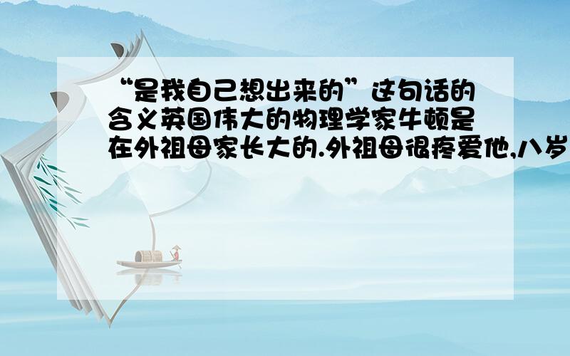 “是我自己想出来的”这句话的含义英国伟大的物理学家牛顿是在外祖母家长大的.外祖母很疼爱他,八岁上学后,还常常给他一点零用钱.小牛顿一不买糖果,二不买玩具,他把钱积攒起来,去买锤