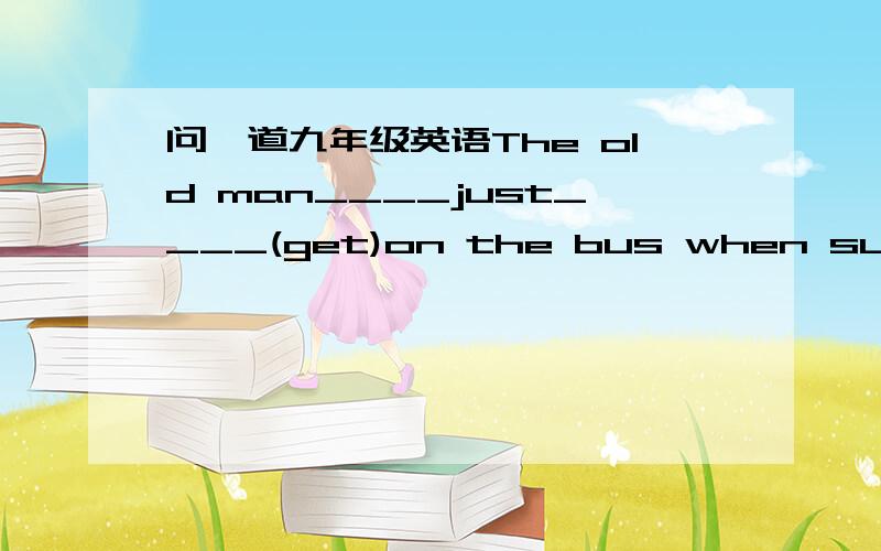 问一道九年级英语The old man____just____(get)on the bus when suddenly a motorbikehit him.