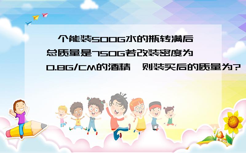 一个能装500G水的瓶转满后总质量是750G若改装密度为0.8G/CM的酒精,则装买后的质量为?
