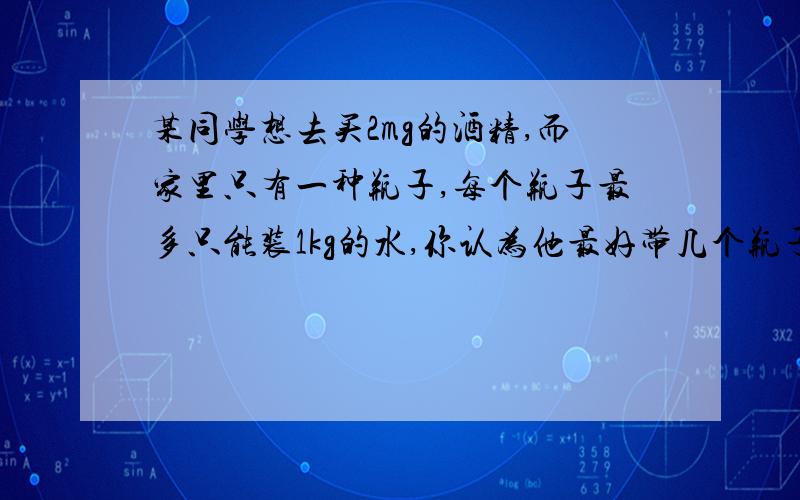 某同学想去买2mg的酒精,而家里只有一种瓶子,每个瓶子最多只能装1kg的水,你认为他最好带几个瓶子去