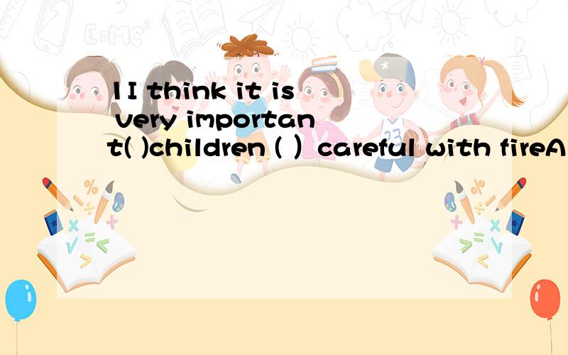 1I think it is very important( )children ( ）careful with fireA for,to be B of,be C to,to D with,for2You 've never seen such a wnderful film before,( A haven't you B have you C do you D don't you3Where's peter?--He ( ）to Hainan.A is going B has be