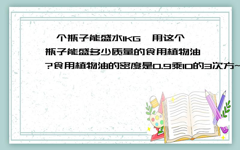 一个瓶子能盛水1KG,用这个瓶子能盛多少质量的食用植物油?食用植物油的密度是0.9乘10的3次方~水的密度是1.0乘10的3次方~