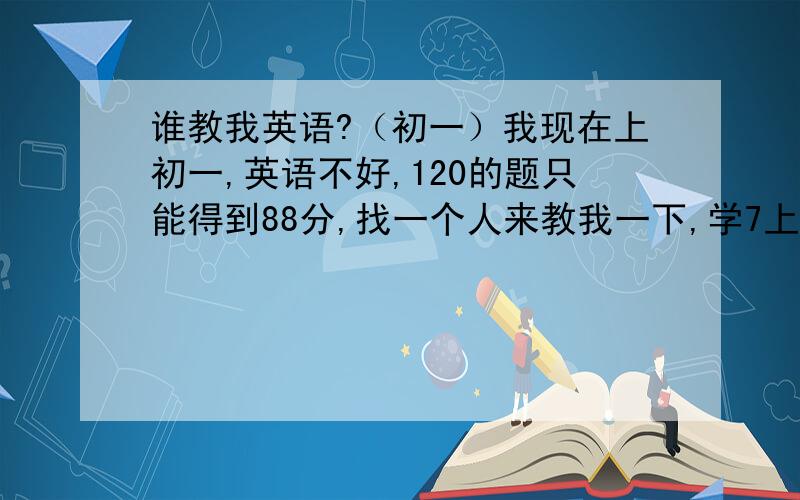 谁教我英语?（初一）我现在上初一,英语不好,120的题只能得到88分,找一个人来教我一下,学7上的书,人教版,想每个星期天3点到4点学,每上升10分给你100分,谢谢在百度上HI 我