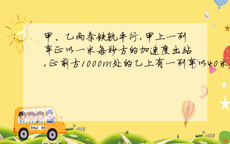 甲、乙两条铁轨平行,甲上一列车正以一米每秒方的加速度出站,正前方1000m处的乙上有一列车以40米每秒的速度匀减速进站,且加速度为-1米每秒方.问：1.甲乙两车的前端经过多长时间相遇?2.设