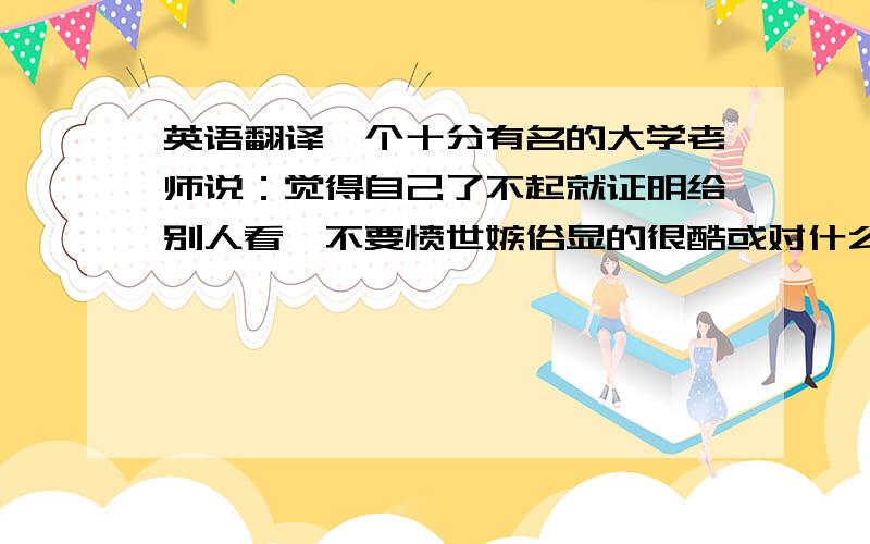 英语翻译一个十分有名的大学老师说：觉得自己了不起就证明给别人看,不要愤世嫉俗显的很酷或对什么都不屑