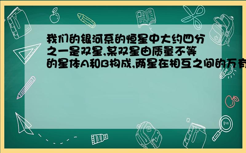 我们的银河系的恒星中大约四分之一是双星,某双星由质量不等的星体A和B构成,两星在相互之间的万有引力作用下绕两者连线上某一点C做匀速圆周运动,由天文观察测得它的运行周期为T,A到C点