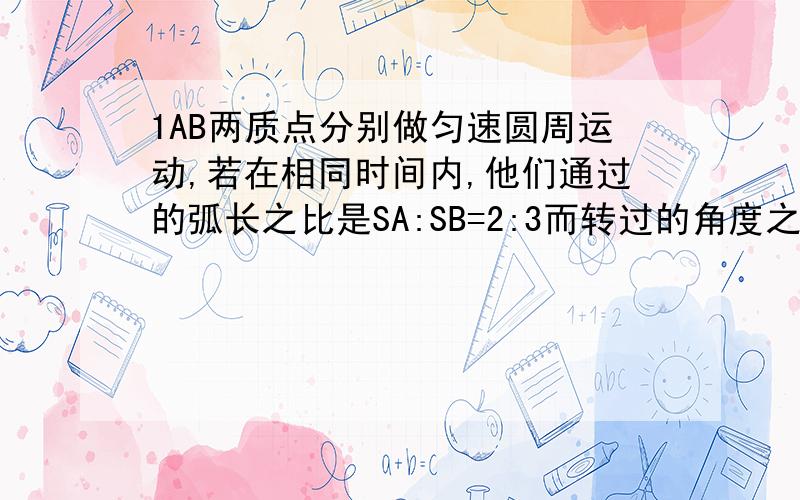 1AB两质点分别做匀速圆周运动,若在相同时间内,他们通过的弧长之比是SA:SB=2:3而转过的角度之比是LA:LB=3:2,所以他们周期纸币是?2电风扇叶片的边缘一点线速度56.7M、s,如果它转动的额半径是18CM