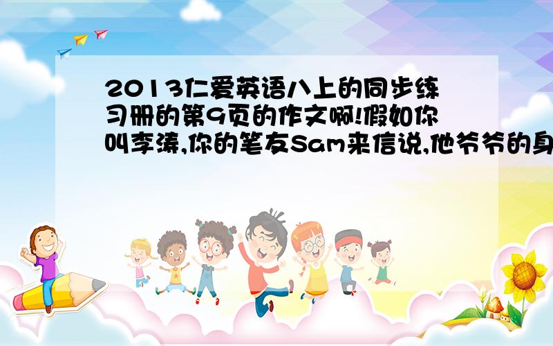 2013仁爱英语八上的同步练习册的第9页的作文啊!假如你叫李涛,你的笔友Sam来信说,他爷爷的身体很不好.你想向他介绍一位80多岁的老爷爷的养生之道.他虽然年事已高,但身体很好,精力充沛.于