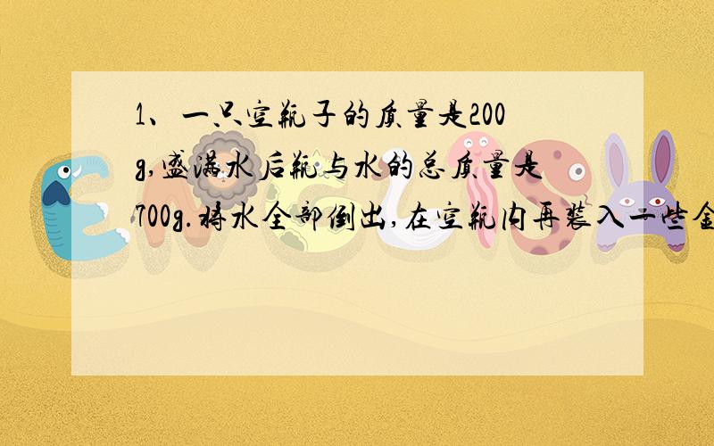 1、一只空瓶子的质量是200g,盛满水后瓶与水的总质量是700g.将水全部倒出,在空瓶内再装入一些金属粒后,金属粒与瓶的总质量是878,此时往瓶内注满水后,水、金属粒和瓶的总质量是1318g.试根据