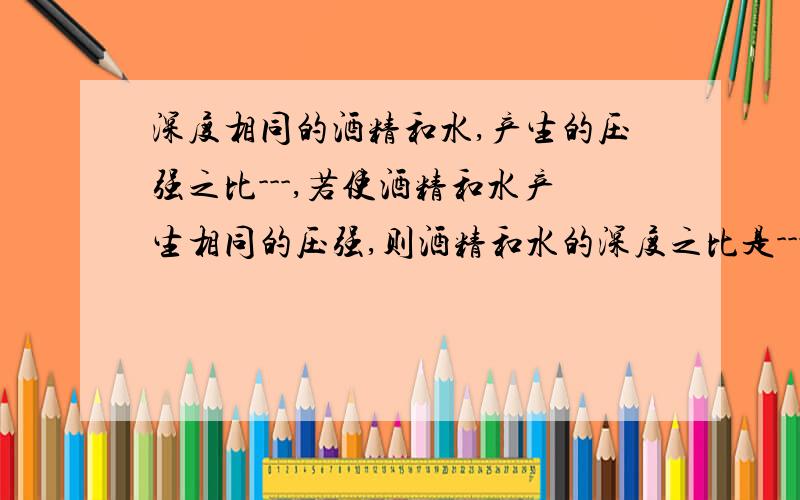 深度相同的酒精和水,产生的压强之比---,若使酒精和水产生相同的压强,则酒精和水的深度之比是---