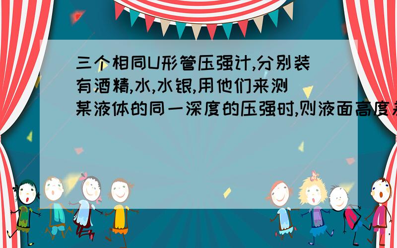 三个相同U形管压强计,分别装有酒精,水,水银,用他们来测某液体的同一深度的压强时,则液面高度差最大的是哪