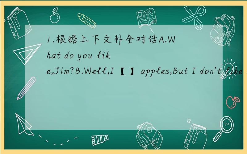 1.根据上下文补全对话A.What do you like,Jim?B.Well,I【 】apples,But I don't like orangesA.What【 】your friend Mike likeB.He likes pears and bananas,but he【 】like French fries.【 】do you like A.I like hamburgers 【 】ice cream句