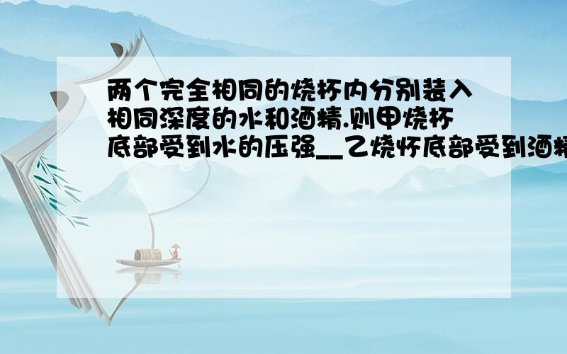 两个完全相同的烧杯内分别装入相同深度的水和酒精.则甲烧杯底部受到水的压强__乙烧怀底部受到酒精的压强两个完全相同的烧杯内分别装入相同深度的水和酒精.则甲烧杯底部受到水的压强