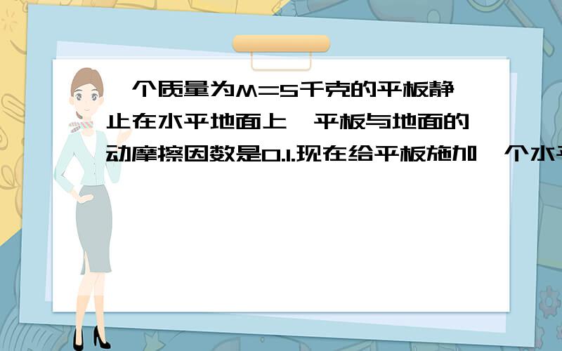 一个质量为M=5千克的平板静止在水平地面上,平板与地面的动摩擦因数是0.1.现在给平板施加一个水平向右的拉力为F=15牛,经过三秒后将一个质量为m=2千克的货箱（可视为质点）无初速度的放置