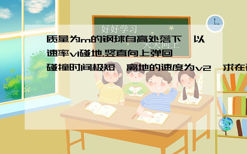 质量为m的钢球自高处落下,以速率v1碰地.竖直向上弹回,碰撞时间极短,离地的速度为v2,求在碰撞过程中,地面对钢球的冲量的方向和大小.