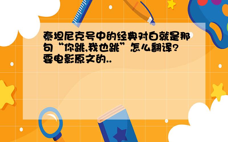 泰坦尼克号中的经典对白就是那句“你跳,我也跳”怎么翻译?要电影原文的..