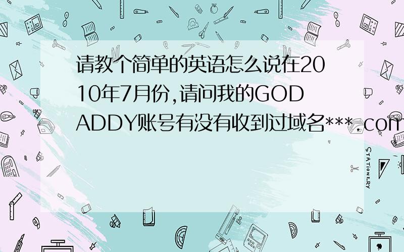 请教个简单的英语怎么说在2010年7月份,请问我的GODADDY账号有没有收到过域名***.com?是请教大家这句话英语怎么翻译