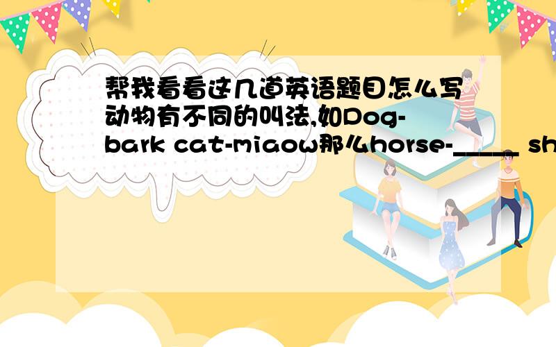 帮我看看这几道英语题目怎么写动物有不同的叫法,如Dog-bark cat-miaow那么horse-_____ sheep-_____以下再写9种全一点啊