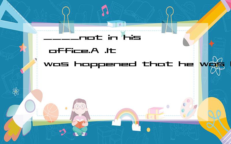 ____not in his office.A .It was happened that he was B .It happened that has was C .I happened to him be D .he happened to be 不要用翻译句意的方法,用强调句/虚拟语气/倒装之类的语法详细讲解!快哦,小生这儿先谢谢了!