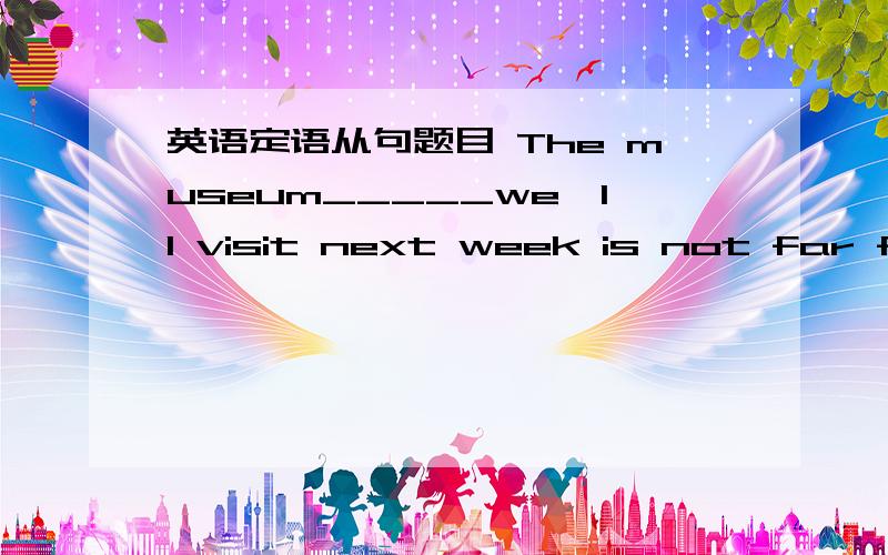 英语定语从句题目 The museum_____we'll visit next week is not far from here.A whereB whichC what 这道题为什么不选A 我想不通啊