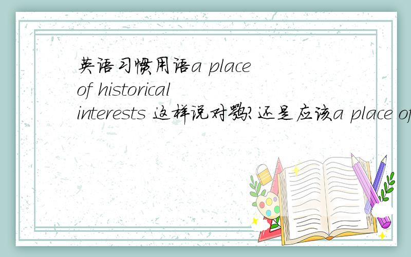 英语习惯用语a place of historical interests 这样说对嘛?还是应该a place of historical interest