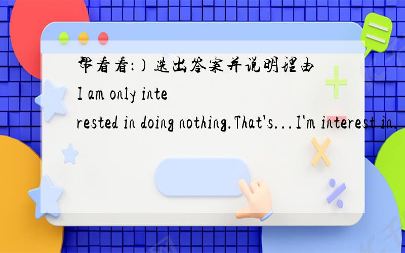 帮看看：）选出答案并说明理由I am only interested in doing nothing.That's...I'm interest in.(a)only (b)the one (c)all (d)the only