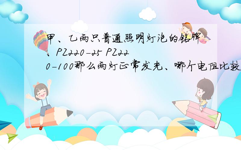 甲、乙两只普通照明灯泡的铭牌、PZ220-25 PZ220-100那么两灯正常发光、哪个电阻比较大?..这道题不是要用P=U^2/R这个公式做吗?但是这个公式说是只能用在纯电路中吖、为什么又能用在这道题、