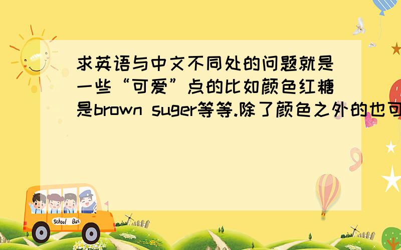 求英语与中文不同处的问题就是一些“可爱”点的比如颜色红糖是brown suger等等.除了颜色之外的也可以