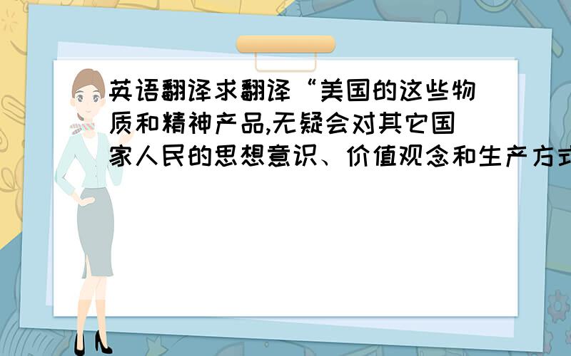 英语翻译求翻译“美国的这些物质和精神产品,无疑会对其它国家人民的思想意识、价值观念和生产方式产生潜移默化的深刻影响,对其它国家的民族文化主权构成强烈的冲击”.翻译软件翻的