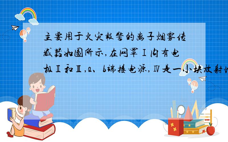 主要用于火灾报警的离子烟雾传感器如图所示,在网罩Ⅰ内有电极Ⅱ和Ⅲ,a、b端接电源,Ⅳ是一小块放射性同位素镅241,它能放射出一种很容易使气体电离的粒子.平时镅放射出粒子使两个电极间