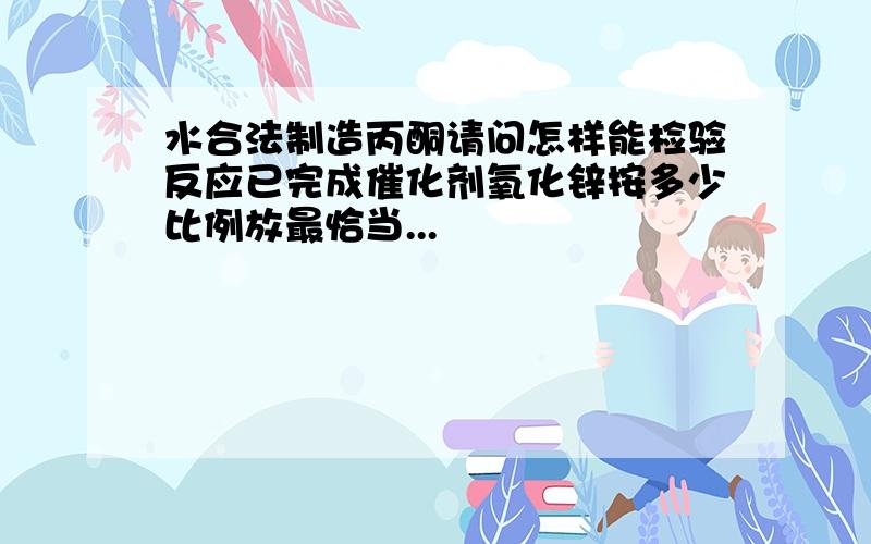 水合法制造丙酮请问怎样能检验反应已完成催化剂氧化锌按多少比例放最恰当...