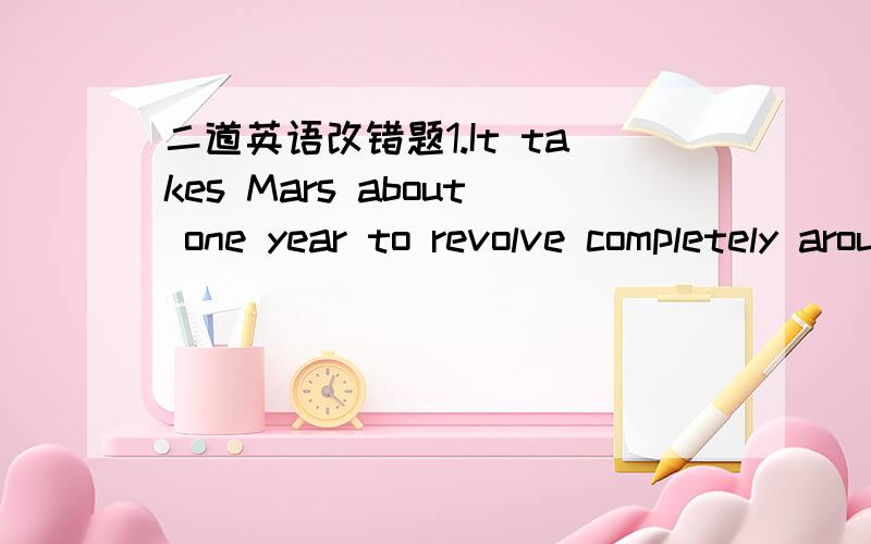 二道英语改错题1.It takes Mars about one year to revolve completely around the sun.2.Please go to upstairs with me .Your room is on the sixth floor.