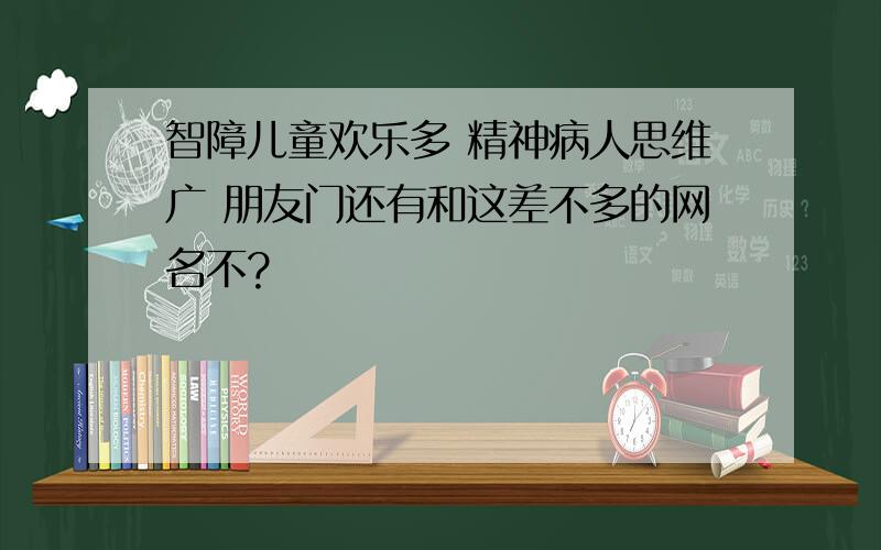 智障儿童欢乐多 精神病人思维广 朋友门还有和这差不多的网名不?