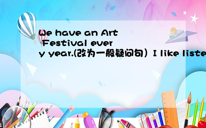 We have an Art Festival every year.(改为一般疑问句）I like listening to music.(改为否定句）The basketball is under the table.(就划线部分提问）划线部分是：under the table请根据首字母提示乃句意补全单词.There a